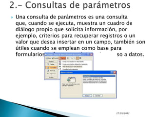    Una consulta de parámetros es una consulta
    que, cuando se ejecuta, muestra un cuadro de
    diálogo propio que solicita información, por
    ejemplo, criterios para recuperar registros o un
    valor que desea insertar en un campo, también son
    útiles cuando se emplean como base para
    formularios, informes y páginas de acceso a datos.




                                          27/05/2012
 