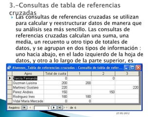    Las consultas de referencias cruzadas se utilizan
    para calcular y reestructurar datos de manera que
    su análisis sea más sencillo. Las consultas de
    referencias cruzadas calculan una suma, una
    media, un recuento u otro tipo de totales de
    datos, y se agrupan en dos tipos de información :
    uno hacia abajo, en el lado izquierdo de la hoja de
    datos, y otro a lo largo de la parte superior, es
    decir, un cuadro de doble entrada.




                                            27/05/2012
 