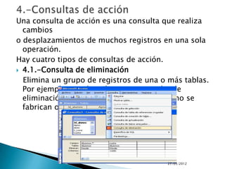 Una consulta de acción es una consulta que realiza
  cambios
o desplazamientos de muchos registros en una sola
  operación.
Hay cuatro tipos de consultas de acción.
 4.1.-Consulta de eliminación

  Elimina un grupo de registros de una o más tablas.
  Por ejemplo, puede utilizar una consulta de
  eliminación para quitar productos que ya no se
  fabrican o de los que no hay pedidos.




                                        27/05/2012
 