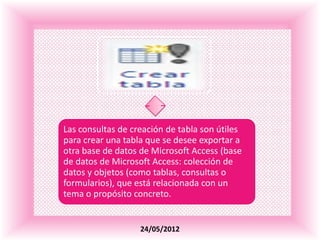 .




Las consultas de creación de tabla son útiles
para crear una tabla que se desee exportar a
otra base de datos de Microsoft Access (base
de datos de Microsoft Access: colección de
datos y objetos (como tablas, consultas o
formularios), que está relacionada con un
tema o propósito concreto.


                   24/05/2012
 