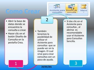 Como Crear
• Abrir la base de             2           • Si das clic en el
  datos donde se                             Asistente para
  encuentra la                               consultas , al
  consulta a crear.                          abrirse es
                      • También
• Hacer clic en el                           recomendable
                        tenemos la
  botón Diseño de                            usar el Asistente
                        posibilidad de
  Consulta en la                             para Consultas
                        utilizar el
                                             Sencilla.
  pestaña Crea.         Asistente para
                        consultas que se
                        puede ver en la
                        imagen. El cual
                        sirve para crear
                        consultas con un
                        poco de ayuda.
        1                                           3
                           24/05/2012
 