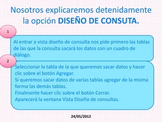 Nosotros explicaremos detenidamente
       la opción DISEÑO DE CONSUTA.
1

    Al entrar a vista diseño de consulta nos pide primero las tablas
    de las que la consulta sacará los datos con un cuadro de
    diálogo.
2
     Seleccionar la tabla de la que queremos sacar datos y hacer
     clic sobre el botón Agregar.
     Si queremos sacar datos de varias tablas agregar de la misma
     forma las demás tablas.
     Finalmente hacer clic sobre el botón Cerrar.
     Aparecerá la ventana Vista Diseño de consultas.


                               24/05/2012
 