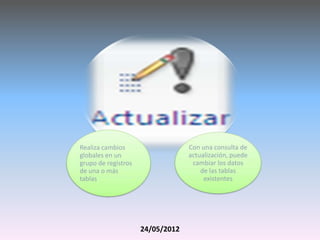 Realiza cambios                   Con una consulta de
globales en un                    actualización, puede
grupo de registros                 cambiar los datos
de una o más                          de las tablas
tablas.                                existentes




                     24/05/2012
 