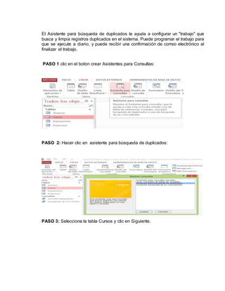 El Asistente para búsqueda de duplicados le ayuda a configurar un "trabajo" que
busca y limpia registros duplicados en el sistema. Puede programar el trabajo para
que se ejecute a diario, y puede recibir una confirmación de correo electrónico al
finalizar el trabajo.
PASO 1 clic en el boton crear Asistentes para Consultas:
PASO 2: Hacer clic en asistente para búsqueda de duplicados:
PASO 3: Selecciona la tabla Cursos y clic en Siguiente.
 