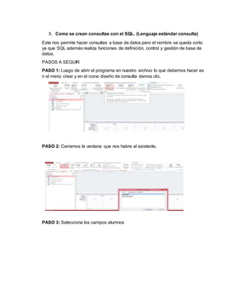 5. Como se crean consultas con el SQL. (Lenguaje estándar consulta)
Este nos permite hacer consultas a base de datos pero el nombre se queda corto
ya que SQL además realiza funciones de definición, control y gestión de base de
datos.
PASOS A SEGUIR
PASO 1: Luego de abrir el programa en nuestro archivo lo que debemos hacer es
ir al menú crear y en el icono diseño de consulta damos clic.
PASO 2: Cerramos la ventana que nos habre al asistente.
PASO 3: Selecciona los campos alumnos
 