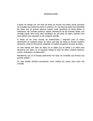 INTRODUCCIÓN
Cuando se trabaja con una base de datos en Access nos ofrece varias opciones
de consultas que podemos poner en práctica. En una base de datos bien diseñada
los datos que se quieren plasmar pueden estar repartidos en varias tablas, si
realizamos una consulta podemos extraer información de las diversas tablas, una
consulta puede servir para pedir resultados de una base de datos, también sirve
para obtener una respuesta a una pregunta sencilla.
A través de los años Access ha evolucionado y mejorado para un mayor
desempeño en nuestras bases de datos, una base de datos en Access moderno
almacena y trata la información utilizando el modelo de gestión de base de datos.
En este trabajo una base de datos es un objeto que se define y se utiliza para
almacenar los datos, en el siguiente trabajo la base de datos contiene alumnos,
cursos, profesores y evaluaciones.
Resaltamos que en el trabajo plasmamos los tipos de consultas que Access nos
permite realizar.
En este trabajo también encontraras como realizar los pasos para crear una
consulta.
 