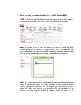 1. Como se crean consultas sencillas dentro de Ms-Access 2013.
PASO 1: Selecciona la pestaña crear que se encuentra en la parte superior
de la cinta de opciones y haz clic en el comando Diseño de consulta.
PASO 2: Access abrirá la vista de diseño de consulta. Verás que en la
pantalla aparecerá el cuadro de diálogo mostrar tabla. Allí verás una lista
con el nombre de cada una de las tablas de tu base de datos. Selecciona la
tabla en la que deseas ejecutar consulta y, clic en el botón agregar.
PASO 3: La tabla seleccionada aparecerá como una pequeña ventana en el
panel de relación de objeto. Allí, verás una lista con los nombres de los
campos de la tabla. Haz doble clic los campos que consideres que van a
arrojar los datos que deseas que aparezcan en los resultados de la
consulta. En este ejemplo, vamos a informar sobre las notas de los
 