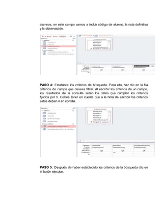 alumnos, en este campo vamos a incluir código de alumno, la nota definitiva
y la observación.
PASO 4: Establece los criterios de búsqueda. Para ello, haz clic en la fila
criterios de campo que deseas filtrar. Al escribir los criterios de un campo,
los resultados de la consulta serán los datos que cumplen los criterios
fijados por ti. Debes tener en cuenta que a la hora de escribir los criterios
estos deben ir en comilla.
PASO 5: Después de haber establecido los criterios de la búsqueda clic en
el botón ejecutar.
 