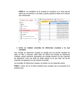 PASO 6: Los resultados de la consulta se mostraran en la vista hoja de
datos que es parecida a una tabla y puedes guardar la tabla con el nombre
que corresponda.
2. Como se realizan consultas de referencias cruzadas y en qué
consisten.
Una consulta de referencias cruzadas es aquella que nos permite visualizar los
datos en filas y columnas, estilo tabla. Se define una consulta de referencias
cruzadas cuando queremos representar una consulta resumen con dos columnas
de agrupación como una tabla de doble entrada en la que cada una de las
columnas de agrupación es una entrada de la tabla.
Las consultas de referencias cruzadas se realizan con los siguientes pasos:
PASO 1: Hacer clic en el botón asistente para consultas que se encuentra en la
pestaña crear.
 
