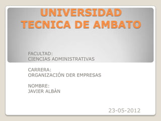 UNIVERSIDAD
TECNICA DE AMBATO

 FACULTAD:
 CIENCIAS ADMINISTRATIVAS

 CARRERA:
 ORGANIZACIÓN DER EMPRESAS

 NOMBRE:
 JAVIER ALBÀN



                             23-05-2012
 