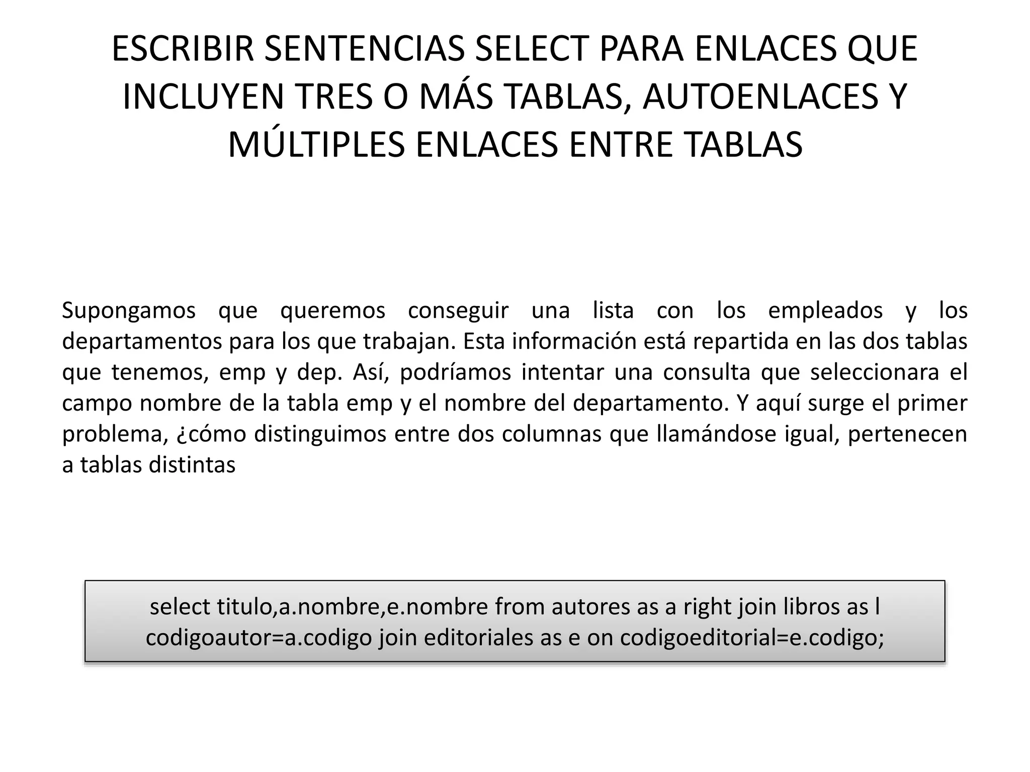 ESCRIBIR SENTENCIAS SELECT PARA ENLACES QUE
INCLUYEN TRES O MÁS TABLAS, AUTOENLACES Y
MÚLTIPLES ENLACES ENTRE TABLAS
Supongamos que queremos conseguir una lista con los empleados y los
departamentos para los que trabajan. Esta información está repartida en las dos tablas
que tenemos, emp y dep. Así, podríamos intentar una consulta que seleccionara el
campo nombre de la tabla emp y el nombre del departamento. Y aquí surge el primer
problema, ¿cómo distinguimos entre dos columnas que llamándose igual, pertenecen
a tablas distintas
select titulo,a.nombre,e.nombre from autores as a right join libros as l
codigoautor=a.codigo join editoriales as e on codigoeditorial=e.codigo;
 
