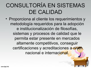 CONSULTORÍA EN SISTEMAS
DE CALIDAD
• Proporciona al cliente los requerimientos y
metodología requeridos para la adopción
e institucionalización de filosofías,
sistemas y procesos de calidad que le
permita estar presente en mercados
altamente competitivos, conseguir
certificaciones y acreditaciones a nivel
nacional e internacional.
 
