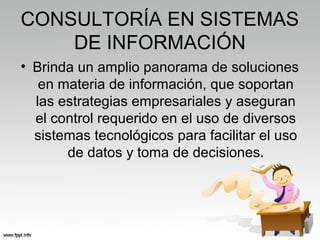 CONSULTORÍA EN SISTEMAS
DE INFORMACIÓN
• Brinda un amplio panorama de soluciones
en materia de información, que soportan
las estrategias empresariales y aseguran
el control requerido en el uso de diversos
sistemas tecnológicos para facilitar el uso
de datos y toma de decisiones.
 