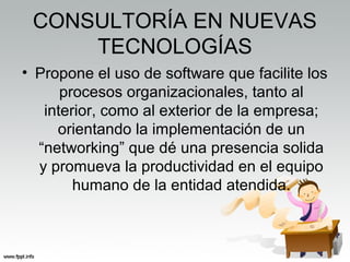 CONSULTORÍA EN NUEVAS
TECNOLOGÍAS
• Propone el uso de software que facilite los
procesos organizacionales, tanto al
interior, como al exterior de la empresa;
orientando la implementación de un
“networking” que dé una presencia solida
y promueva la productividad en el equipo
humano de la entidad atendida.
 