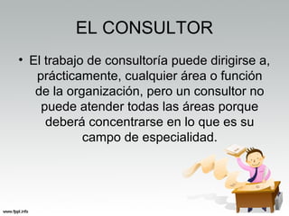 EL CONSULTOR
• El trabajo de consultoría puede dirigirse a,
prácticamente, cualquier área o función
de la organización, pero un consultor no
puede atender todas las áreas porque
deberá concentrarse en lo que es su
campo de especialidad.
 