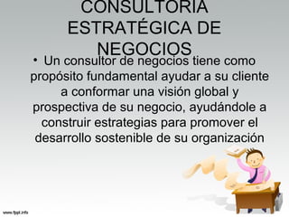 CONSULTORÍA
ESTRATÉGICA DE
NEGOCIOS
• Un consultor de negocios tiene como
propósito fundamental ayudar a su cliente
a conformar una visión global y
prospectiva de su negocio, ayudándole a
construir estrategias para promover el
desarrollo sostenible de su organización
 