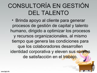 CONSULTORÍA EN GESTIÓN
DEL TALENTO
• Brinda apoyo al cliente para generar
procesos de gestión de capital y talento
humano, dirigido a optimizar los procesos
y recursos organizacionales, al mismo
tiempo que genera las condiciones para
que los colaboradores desarrollen
identidad corporativa y eleven sus niveles
de satisfacción en el trabajo.
 