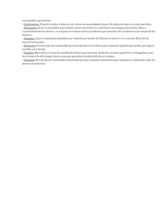 consumidor egocéntrico.
- Conformista: Trata de cuidar el dinero y de cubrir sus necesidades básica.No adquiere lujos ni se da caprichos.
- Ahorrativo: Es un consumidor que trata de conservar el dinero y sólo hacer las compras necesarias. Busca
constantemente las ofertas y se asegura el consumo de los productos que necesita, sin excederse en la compra de los
mismos.
- Afanado: Aquel consumidorafamiliar que controla pormedio del dinero, lo muevey lo controla. El hecho de
tenerlo le da poder.
- Protector: Curioso tipo de consumidorque únicamente usa el dinero para adquirir aquello que ayude a protegery
auxiliar a los demás.
- Cazador: Busca hacer crecer la cantidad de dinero que tienepor medio de acciones agresivas y arriesgadas como
inversiones de alto riesgo, busca cosas que garanticen la plusvalía de su compra.
- Idealista: Se trata de un consumidor inmaterial que que consume únicamentepara mejorarsu calidad de vida, sin
pensar en nada más.
 