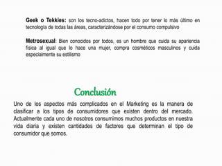 Geek o Tekkies: son los tecno-adictos, hacen todo por tener lo más último en
tecnología de todas las áreas, caracterizándose por el consumo compulsivo
Metrosexual: Bien conocidos por todos, es un hombre que cuida su apariencia
física al igual que lo hace una mujer, compra cosméticos masculinos y cuida
especialmente su estilismo
Uno de los aspectos más complicados en el Marketing es la manera de
clasificar a los tipos de consumidores que existen dentro del mercado.
Actualmente cada uno de nosotros consumimos muchos productos en nuestra
vida diaria y existen cantidades de factores que determinan el tipo de
consumidor que somos.
Conclusión
 
