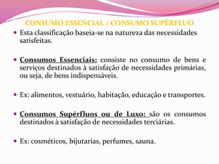 CONSUMO ESSENCIAL / CONSUMO SUPÉRFLUO
 Esta classificação baseia-se na natureza das necessidades
  satisfeitas.

 Consumos Essenciais: consiste no consumo de bens e
  serviços destinados à satisfação de necessidades primárias,
  ou seja, de bens indispensáveis.

 Ex: alimentos, vestuário, habitação, educação e transportes.

 Consumos Supérfluos ou de Luxo: são os consumos
  destinados à satisfação de necessidades terciárias.

 Ex: cosméticos, bijutarias, perfumes, sauna.
 