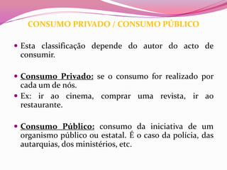CONSUMO PRIVADO / CONSUMO PÚBLICO

 Esta classificação depende do autor do acto de
 consumir.

 Consumo Privado: se o consumo for realizado por
  cada um de nós.
 Ex: ir ao cinema, comprar uma revista, ir ao
  restaurante.

 Consumo Público: consumo da iniciativa de um
 organismo público ou estatal. É o caso da polícia, das
 autarquias, dos ministérios, etc.
 