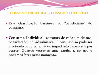 CONSUMO INDIVIDUAL / CONSUMO COLECTIVO


 Esta classificação baseia-se no “beneficiário” do
 consumo.

 Consumo Individual: consumo de cada um de nós,
 considerado individualmente. O consumo só pode ser
 efectuado por um indivíduo impedindo o consumo por
 outros. Quando vestimos uma camisola, só nós o
 podemos fazer nesse momento.
 