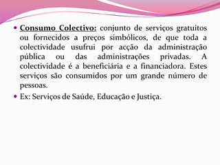  Consumo Colectivo: conjunto de serviços gratuitos
  ou fornecidos a preços simbólicos, de que toda a
  colectividade usufrui por acção da administração
  pública ou das administrações privadas. A
  colectividade é a beneficiária e a financiadora. Estes
  serviços são consumidos por um grande número de
  pessoas.
 Ex: Serviços de Saúde, Educação e Justiça.
 
