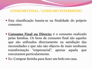 CONSUMO FINAL / CONSUMO INTERMÉDIO

 Esta classificação baseia-se na finalidade do próprio
 consumo.

 Consumo Final ou Directo: é o consumo realizado
  pelas famílias. Os bens de consumo final são aqueles
  que são utilizados directamente na satisfação das
  necessidades e que não são objecto de mais nenhuma
  transformação “empresarial”, apenas aquela que
  executamos particularmente.
 Ex: Comprar farinha para fazer um bolo em casa.
 