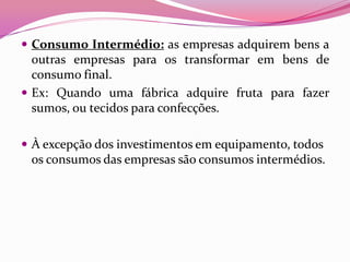  Consumo Intermédio: as empresas adquirem bens a
  outras empresas para os transformar em bens de
  consumo final.
 Ex: Quando uma fábrica adquire fruta para fazer
  sumos, ou tecidos para confecções.

 À excepção dos investimentos em equipamento, todos
 os consumos das empresas são consumos intermédios.
 