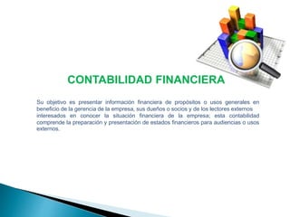 CONTABILIDAD FINANCIERA 
Su objetivo es presentar información financiera de propósitos o usos generales en 
beneficio de la gerencia de la empresa, sus dueños o socios y de los lectores externos 
interesados en conocer la situación financiera de la empresa; esta contabilidad 
comprende la preparación y presentación de estados financieros para audiencias o usos 
externos. 
 