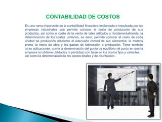 CONTABILIDAD DE COSTOS 
Es una rama importante de la contabilidad financiera implantada e impulsada por las 
empresas industriales que permite conocer el costo de producción de sus 
productos, así como el costo de la venta de tales artículos y, fundamentalmente, la 
determinación de los costos unitarios; es decir, permite conocer el costo de cada 
unidad de producción mediante el adecuado control de sus elementos: la materia 
prima, la mano de obra y los gastos de fabricación o producción. Tiene también 
otras aplicaciones, como la determinación del punto de equilibrio (el punto en que la 
empresa no obtiene utilidades ni pérdidas) con base en los costos fijos y variables, 
así como la determinación de los costos totales y de distribución. 
 