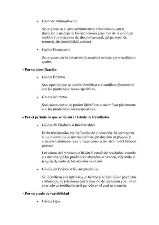  Gasto de administración
Se originan en el área administrativa, relacionados con la
dirección y manejo de las operaciones generales de la empresa:
sueldos y prestaciones del director general, del personal de
tesorería, de contabilidad, etcétera.
 Gastos Financieros
Se originan por la obtención de recursos monetarios o crediticios
ajenos.
- Por su identificación
 Costos Directos
Son aquellos que se pueden identificar o cuantificar plenamente
con los productos o áreas específicas.
 Gastos indirectos
Son costos que no se pueden identificar o cuantificar plenamente
con los productos o áreas específicas.
- Por el periodo en que se llevan al Estado de Resultados
 Costos del Producto o Inventariables
Están relacionados con la función de producción. Se incorporan
a los inventarios de materias primas, producción en proceso y
artículos terminados y se reflejan como activo dentro del balance
general.
Los costos del producto se llevan al estado de resultados, cuando
y a medida que los productos elaborados se venden, afectando el
renglón de costo de los artículos vendidos.
 Gastos del Periodo o No Inventariables
Se identifican con intervalos de tiempo y no con los de productos
elaborados. Se relacionan con la función de operación y se llevan
al estado de resultados en el periodo en el cual se incurren.
- Por su grado de variabilidad
 Gastos Fijos
 