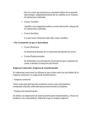Son los costos que permanecen constantes dentro de un periodo
determinado, independientemente de los cambios en el volumen
de operaciones realizadas.
 Costos Variables
Aquellos cuya magnitud cambia en razón directa del volumen de
las operaciones realizadas.
 Costos Semifijos
Los que tienen elementos tanto fijos como variables.
- Por el momento en que se determinan
 Costos Históricos
Se determinan después de la conclusión del periodo de costos.
 Costos Predeterminados
Se determinan con anticipación al periodo en que se generan los
costos o durante el transcurso del mismo.
Empresa Comercial y Empresa de transformación
Es importante mencionar las diferencias que existen entre las actividades de la
empresa comercial y la empresa de transformación.
- Empresa comercial.
Tiene como principal función económica actuar como intermediario,
comprando artículos elaborados para posteriormente revenderlos
- Empresa de transformación.
Se dedica a la adquisición de materias primas para transformarlas y ofrecer un
producto a los consumidores, diferente al que la empresa adquirió
 