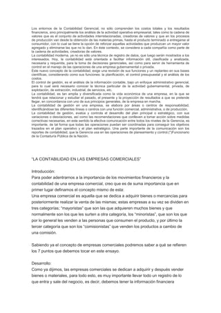 Los entornos de la Contabilidad Gerencial, no sólo comprenden los costos totales y los resultados
financieros, sino principalmente los análisis de la actividad operativa empresarial, tales como la cadena de
valores que es el conjunto de actividades interrelacionadas, creadoras de valores y que en los procesos
de producción van desde la obtención de las materias primas, hasta el producto terminado a entregarse al
consumidor, con lo cual se tiene la opción de reforzar aquellas actividades que produzcan un mayor valor
agregado y eliminarse las que no lo dan. En éste contexto, se considera a cada compañía como parte de
la cadena de actividades, creadoras de valores.
La contabilidad moderna, ya no es sólo una técnica de registro de datos, que luego serán mostrados a los
interesados. Hoy, la contabilidad está orientada a facilitar información útil, clasificada y analizada,
necesaria y requerida, para la toma de decisiones gerenciales, así como para servir de herramienta de
control en el manejo de las operaciones de una empresa gubernamental o privada.
Este nuevo concepto de la contabilidad, exige una revisión de sus funciones y un replanteo en sus bases
científicas, considerando como sus funciones: la planificación, el control presupuestal y el análisis de los
costos.
El control de gestión, es el análisis de la información contable, bajo un enfoque administrativo gerencial,
para lo cual será necesario conocer la técnica particular de la actividad gubernamental, privada, de
explotación, de extracción, industrial, de servicios, etc.
La contabilidad, es tan amplia y diversificada como la vida económica de una empresa, en la que se
tendrá que relacionar y estudiar el pasado, el presente y la proyección de resultados a que se pretende
llegar, en concordancia con uno de sus principios generales, de la empresa en marcha.
La contabilidad de gestión en una empresa, se elabora por áreas o centros de responsabilidad,
identificándose las diferentes líneas o centros con una función comercial, administrativa, o de producción.
La contabilidad de gestión, evalúa y controla el desarrollo del plan principal o estratégico, con sus
variaciones o desviaciones, así como las recomendaciones que conlleven a tomar acción sobre medidas
correctivas necesarias, en este sentido la efectiva comunicación entre todos los niveles de la Gerencia, es
importante, de tal forma que todas las operaciones puedan ser coordinadas para conseguir los objetivos
trazados en el plan operativo y el plan estratégico. Una parte importante de la comunicación son los
reportes de contabilidad, que la Gerencia usa en las operaciones de planeamiento y control.(*)Funcionario
de la Contaduría Pública de la Nación.
“LA CONTABILIDAD EN LAS EMPRESAS COMERCIALES”
Introducción:
Para poder adentrarnos a la importancia de los movimientos financieros y la
contabilidad de una empresa comercial, creo que es de suma importancia que en
primer lugar definamos el concepto mismo de esta:
Una empresa comercial es aquella que se dedica a adquirir bienes o mercancías para
posteriormente realizar la venta de las mismas; estas empresas a su vez se dividen en
tres categorías; “mayoristas” que son las que adquieren muchos bienes y que
normalmente son los que les surten a otra categoría, los “minoristas”, que son los que
por lo general les venden a las personas que consumen el producto, y por último la
tercer categoría que son los “comisionistas” que venden los productos a cambio de
una comisión.
Sabiendo ya el concepto de empresas comerciales podremos saber a qué se refieren
los 7 puntos que debemos tocar en este ensayo.
Desarrollo:
Como ya dijimos, las empresas comerciales se dedican a adquirir y después vender
bienes o materiales, para todo esto, es muy importante llevar todo un registro de lo
que entra y sale del negocio, es decir, debemos tener la información financiera
 