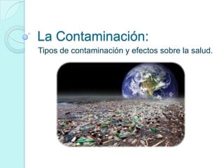 La Contaminación:
Tipos de contaminación y efectos sobre la salud.

 