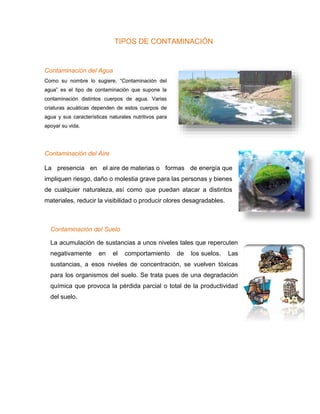 TIPOS DE CONTAMINACIÓN
Contaminación del Agua
Como su nombre lo sugiere, “Contaminación del
agua” es el tipo de contaminación que supone la
contaminación distintos cuerpos de agua. Varias
criaturas acuáticas dependen de estos cuerpos de
agua y sus características naturales nutritivos para
apoyar su vida.
Contaminación del Aire
La presencia en el aire de materias o formas de energía que
impliquen riesgo, daño o molestia grave para las personas y bienes
de cualquier naturaleza, así como que puedan atacar a distintos
materiales, reducir la visibilidad o producir olores desagradables.
Contaminación del Suelo
La acumulación de sustancias a unos niveles tales que repercuten
negativamente en el comportamiento de los suelos. Las
sustancias, a esos niveles de concentración, se vuelven tóxicas
para los organismos del suelo. Se trata pues de una degradación
química que provoca la pérdida parcial o total de la productividad
del suelo.
 