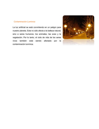 Contaminación Lumínica
La luz artificial se está convirtiendo en un peligro para
nuestro planeta. Esta no sólo afecta a la belleza natural,
sino a seres humanos, los animales, las aves y la
vegetación. Por lo tanto, el ciclo de vida de los seres
vivos también está siendo afectado por la
contaminación lumínica.
 