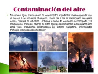 Así como el agua, el aire es otro de los elementos importantes y básicos para la vida, ya que en él se encuentra el oxígeno. El aire día a día es contaminado con gases tóxicos, residuos de industrias, El “Smog” ó humo de los medios de transporte, y la polución en el ambiente. Muchos de éstos agentes contaminantes pueden dañar a los seres vivos, produciendo enfermedades del sistema respiratorio, enfermedades crónicas e incluso casos como cáncer. 