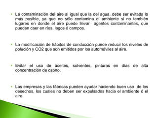 La contaminación del aire al igual que la del agua, debe ser evitada lo más posible, ya que no sólo contamina el ambiente si no también lugares en donde el aire puede llevar  agentes contaminantes, que pueden caer en ríos, lagos ó campos. La modificación de hábitos de conducción puede reducir los niveles de polución y CO2 que son emitidos por los automóviles al aire. Evitar el uso de aceites, solventes, pinturas en días de alta concentración de ozono. Las empresas y las fábricas pueden ayudar haciendo buen uso  de los desechos, los cuales no deben ser expulsados hacia el ambiente ó el aire. 