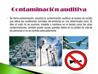 Se llama contaminación  acústica (o contaminación auditiva) al exceso de sonido que altera las condiciones normales del ambiente en una determinada zona. Si bien el ruido no se acumula, traslada o mantiene en el tiempo como las otras contaminaciones, también puede causar grandes daños en la  calidad de vida  de las personas si no se controla adecuadamente. 