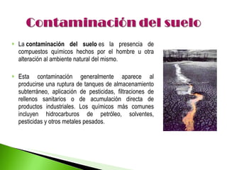 La  contaminación del suelo  es la presencia de compuestos químicos hechos por el hombre u otra alteración al ambiente natural del mismo. Esta contaminación generalmente aparece al producirse una ruptura de tanques de almacenamiento subterráneo, aplicación de pesticidas, filtraciones de rellenos sanitarios o de acumulación directa de productos industriales. Los químicos más comunes incluyen hidrocarburos de petróleo, solventes, pesticidas y otros metales pesados. 