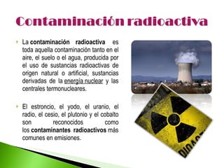 La  contaminación radioactiva   es toda aquella contaminación tanto en el aire, el suelo o el agua, producida por el uso de sustancias radioactivas de origen natural o artificial, sustancias derivadas de la  energía nuclear  y las centrales termonucleares. El estroncio, el yodo, el uranio, el radio, el cesio, el plutonio y el cobalto son reconocidos como los  contaminantes radioactivos  más comunes en emisiones.  