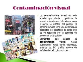 La  contaminación visual  es todo aquello que afecta o perturba la visualización de una determinada zona o rompe la estética del paisaje. El cerebro humano tiene una determinada capacidad de absorción de datos que se ve rebasada por la cantidad de elementos en el paisaje.  Elementos que causan la contaminación visual:  Vallas publicitarias, trafico aéreo, cableados, antenas de TV, grafitis, exceso de señales de trafico, basuras, etc. 