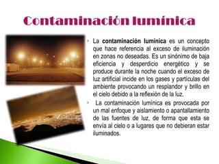 La  contaminación lumínica  es un concepto que hace referencia al exceso de iluminación en zonas no deseadas. Es un sinónimo de baja eficiencia y desperdicio energético y se produce durante la noche cuando el exceso de luz artificial incide en los gases y partículas del ambiente provocando un resplandor y brillo en el cielo debido a la reflexión de la luz. La contaminación lumínica es provocada por un mal enfoque y aislamiento o apantallamiento de las fuentes de luz, de forma que esta se envía al cielo o a lugares que no debieran estar iluminados. 