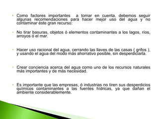 Como factores importantes  a tomar en cuenta, debemos seguir algunas recomendaciones para hacer mejor uso del agua y no contaminar éste gran recurso: No tirar basuras, objetos ó elementos contaminantes a los lagos, ríos, arroyos ó el mar. Hacer uso racional del agua, cerrando las llaves de las casas ( grifos ), y usando el agua del modo más ahorrativo posible, sin desperdiciarla. Crear conciencia acerca del agua como uno de los recursos naturales más importantes y de más necesidad. Es importante que las empresas, ó industrias no tiren sus desperdicios químicos contaminantes a las fuentes hídricas, ya que dañan el ambiente considerablemente. 