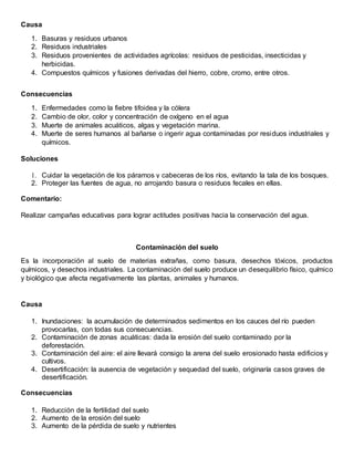 Causa
1. Basuras y residuos urbanos
2. Residuos industriales
3. Residuos provenientes de actividades agrícolas: residuos de pesticidas, insecticidas y
herbicidas.
4. Compuestos químicos y fusiones derivadas del hierro, cobre, cromo, entre otros.
Consecuencias
1. Enfermedades como la fiebre tifoidea y la cólera
2. Cambio de olor, color y concentración de oxígeno en el agua
3. Muerte de animales acuáticos, algas y vegetación marina.
4. Muerte de seres humanos al bañarse o ingerir agua contaminadas por residuos industriales y
químicos.
Soluciones
1. Cuidar la vegetación de los páramos y cabeceras de los ríos, evitando la tala de los bosques.
2. Proteger las fuentes de agua, no arrojando basura o residuos fecales en ellas.
Comentario:
Realizar campañas educativas para lograr actitudes positivas hacia la conservación del agua.
Contaminación del suelo
Es la incorporación al suelo de materias extrañas, como basura, desechos tóxicos, productos
químicos, y desechos industriales. La contaminación del suelo produce un desequilibrio físico, químico
y biológico que afecta negativamente las plantas, animales y humanos.
Causa
1. Inundaciones: la acumulación de determinados sedimentos en los cauces del río pueden
provocarlas, con todas sus consecuencias.
2. Contaminación de zonas acuáticas: dada la erosión del suelo contaminado por la
deforestación.
3. Contaminación del aire: el aire llevará consigo la arena del suelo erosionado hasta edificios y
cultivos.
4. Desertificación: la ausencia de vegetación y sequedad del suelo, originaría casos graves de
desertificación.
Consecuencias
1. Reducción de la fertilidad del suelo
2. Aumento de la erosión del suelo
3. Aumento de la pérdida de suelo y nutrientes
 