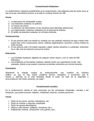 Contaminación Radiactiva
La contaminación radiactiva posiblemente es la contaminación más peligrosa para los seres vivos ya
que es la que más efectos provoca si se está en contacto directo con ella.
Causa
1. La fabricación de combustible nuclear.
2. Los redactores nucleares en potencia.
3. La minería de Uranio.
4. La utilización de radionúclidos en las industrias para diferentes aplicaciones.
5. Los experimentos nucleares realizados por el personal de defensa.
6. El vertido de desechos nucleares en el medio ambiente.
Consecuencias
1. Si una persona está o ha estado en contacto con una partícula radiactiva de bajo o medio nivel
puede traer como consecuencia cáncer, defectos degenerativos, leucemia y menos drástico la
caída de pelo.
2. Si una persona está o ha estado expuesta a algún residuo radiactivo o a partículas radiactivas
de un alto nivel de radiación provoca la muerte.
Soluciones
1. Las Centrales Nucleares alejadas de cualquier centro urbano y con un radio de 300
Kilómetros.
2. Los empleados en las plantas nucleares debería recibir una capacitación mucho más
avanzada, debido a que pueden ocasionar accidentes radiactivos por errores humanos.
Comentario
Abandonar la energía nuclear es exclusivamente una cuestión de voluntad
política, ya que no hay ningún problema técnico, energético o económico que lo
impida y, además, es lo más deseable desde el punto de vista de la seguridad y
de la protección del medio ambiente y la salud."
Contaminación acústica
Es la contaminación debida al ruido provocado por las actividades industriales, sociales y del
transporte, que puede provocar malestar, irritabilidad, insomnio, sordera parcial etc.
Causa
1. Ruido de los carros, aviones, helicópteros, etc.
2. Ruido de motores y máquinas industriales
3. Ruido de equipos electrógenos.
4. Música a alto volumen (polladas, discotecas, etc.).
5. Explosiones (minería, construcción civil, guerras, etc.).
 