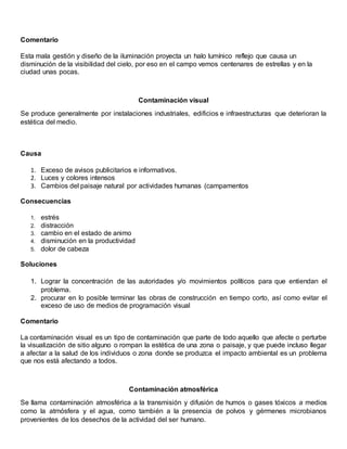 Comentario
Esta mala gestión y diseño de la iluminación proyecta un halo lumínico reflejo que causa un
disminución de la visibilidad del cielo, por eso en el campo vemos centenares de estrellas y en la
ciudad unas pocas.
Contaminación visual
Se produce generalmente por instalaciones industriales, edificios e infraestructuras que deterioran la
estética del medio.
Causa
1. Exceso de avisos publicitarios e informativos.
2. Luces y colores intensos
3. Cambios del paisaje natural por actividades humanas (campamentos
Consecuencias
1. estrés
2. distracción
3. cambio en el estado de animo
4. disminución en la productividad
5. dolor de cabeza
Soluciones
1. Lograr la concentración de las autoridades y/o movimientos políticos para que entiendan el
problema.
2. procurar en lo posible terminar las obras de construcción en tiempo corto, así como evitar el
exceso de uso de medios de programación visual
Comentario
La contaminación visual es un tipo de contaminación que parte de todo aquello que afecte o perturbe
la visualización de sitio alguno o rompan la estética de una zona o paisaje, y que puede incluso llegar
a afectar a la salud de los individuos o zona donde se produzca el impacto ambiental es un problema
que nos está afectando a todos.
Contaminación atmosférica
Se llama contaminación atmosférica a la transmisión y difusión de humos o gases tóxicos a medios
como la atmósfera y el agua, como también a la presencia de polvos y gérmenes microbianos
provenientes de los desechos de la actividad del ser humano.
 