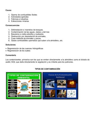 Causa
1. Quema de combustibles fósiles
2. Actividades agrícolas
3. Fábricas e industrias
4. Extracciones mineras
Consecuencias
1. Deforestación e incendios de bosques.
2. Contaminación de las aguas, dulces y del mar.
3. Basureros a cielos abiertos y nucleares.
4. Destrucción por depredación de animales.
5. Caza indebida de animales y peces.
6. Gases combustibles quemados que suben a la atmósfera...etc.
Soluciones
 Regeneración de las cuencas hidrográficas
 Regeneración de los suelos
Comentario
Los contaminantes primarios son los que se emiten directamente a la atmósfera como el dióxido de
azufre SO2, que daña directamente la vegetación y es irritante para los pulmones.
TIPOS DE CONTAMINACIÓN
 