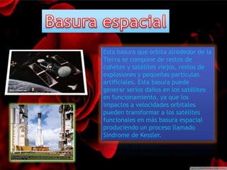 Esta basura que orbita alrededor de la 
Tierra se compone de restos de 
cohetes y satélites viejos, restos de 
explosiones y pequeñas partículas 
artificiales. Esta basura puede 
generar serios daños en los satélites 
en funcionamiento, ya que los 
impactos a velocidades orbitales 
pueden transformar a los satélites 
funcionales en más basura espacial 
produciendo un proceso llamado 
Síndrome de Kessler. 
 